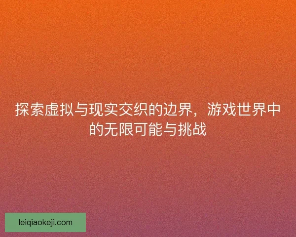 探索虚拟与现实交织的边界，游戏世界中的无限可能与挑战